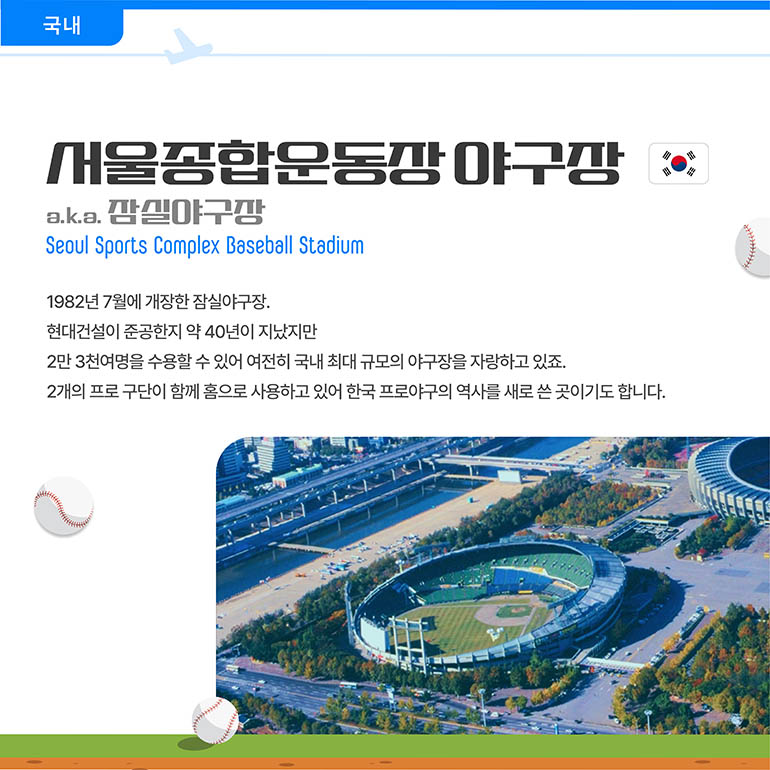 서울종합운동장야구장 a. k. a. 잠실야구장 Seoul Sports Complex Baseball Stadium 1982년 7월에 개장한 잠실야구장. 현대건설이 준공한지 약 40년이 지났지만 2만 3천여명을 수용할 수 있어 여전히 국내 최대 규모의 야구장을 자랑하고 있죠. 2개의 프로 구단이 함께 홈으로 사용하고 있어 한국 프로야구의 역사를 새로 쓴 곳이기도 합니다.